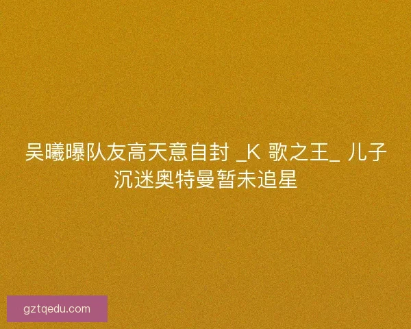 吴曦曝队友高天意自封 _K 歌之王_ 儿子沉迷奥特曼暂未追星