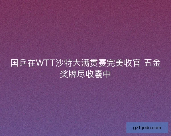 国乒在WTT沙特大满贯赛完美收官 五金奖牌尽收囊中