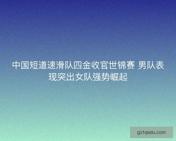 中国短道速滑队四金收官世锦赛 男队表现突出女队强势崛起