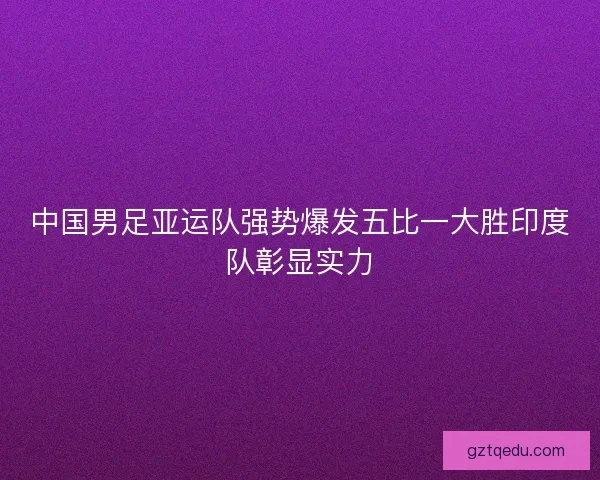 中国男足亚运队强势爆发五比一大胜印度队彰显实力